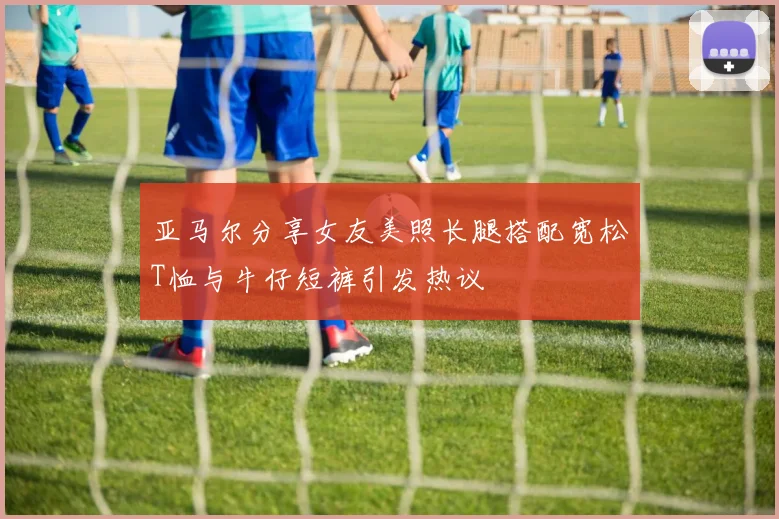 亚马尔分享女友美照长腿搭配宽松T恤与牛仔短裤引发热议