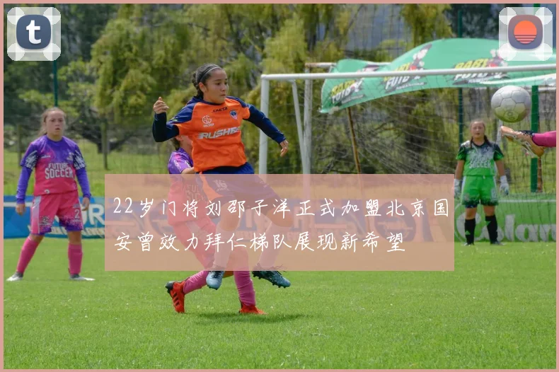 22岁门将刘邵子洋正式加盟北京国安曾效力拜仁梯队展现新希望