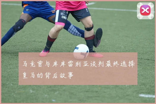 马竞曾与库库雷利亚谈判最终选择皇马的背后故事