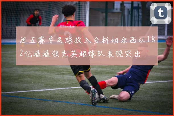 近五赛季足球投入分析切尔西以182亿遥遥领先英超球队表现突出