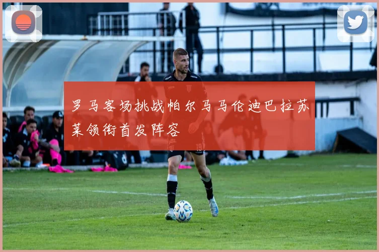 罗马客场挑战帕尔马马伦迪巴拉苏莱领衔首发阵容