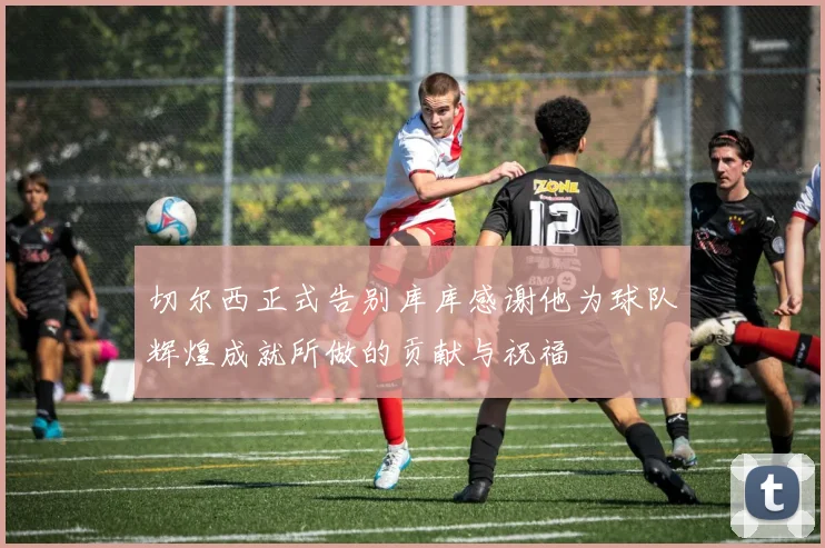 切尔西正式告别库库感谢他为球队辉煌成就所做的贡献与祝福