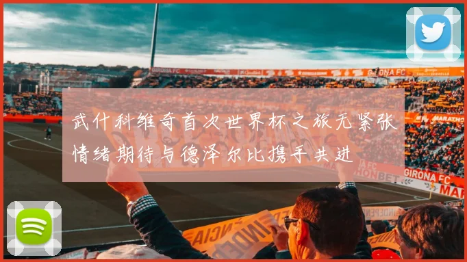 武什科维奇首次世界杯之旅无紧张情绪期待与德泽尔比携手共进