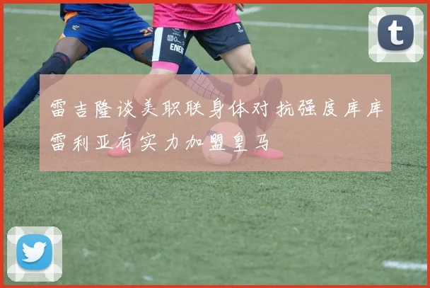 雷吉隆谈美职联身体对抗强度库库雷利亚有实力加盟皇马