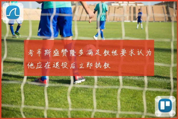 考辛斯盛赞隆多满足教练要求认为他应在退役后立即执教