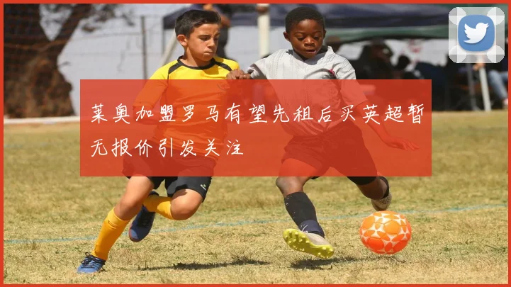 莱奥加盟罗马有望先租后买英超暂无报价引发关注