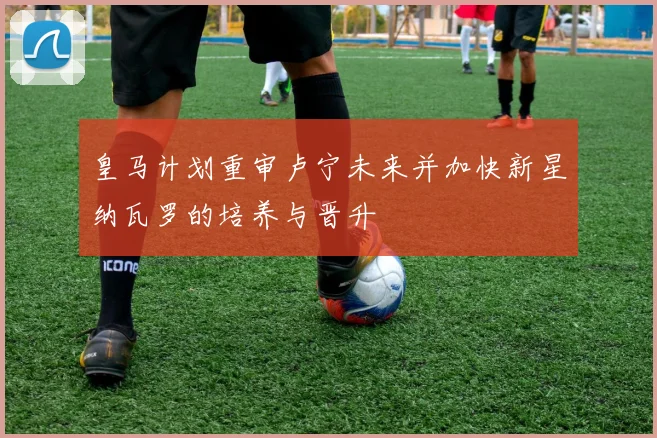 皇马计划重审卢宁未来并加快新星纳瓦罗的培养与晋升