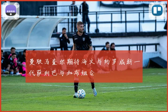 曼联马奎尔期待海文与约罗成新一代萨利巴与加布组合