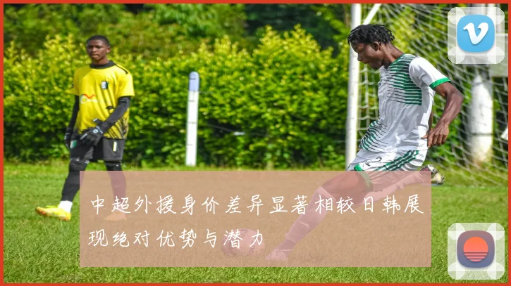 中超外援身价差异显著相较日韩展现绝对优势与潜力