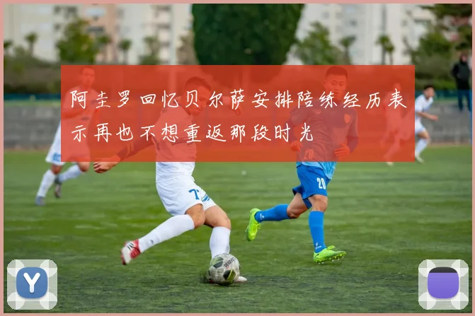 阿圭罗回忆贝尔萨安排陪练经历表示再也不想重返那段时光