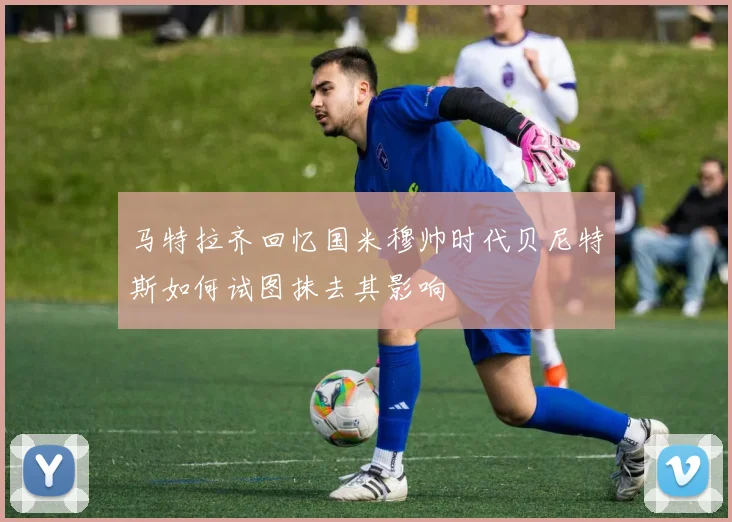 马特拉齐回忆国米穆帅时代贝尼特斯如何试图抹去其影响