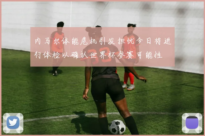 内马尔体能危机引发担忧今日将进行体检以确认世界杯参赛可能性