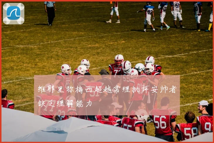 维耶里称梅西超越常理批评安帅者缺乏理解能力