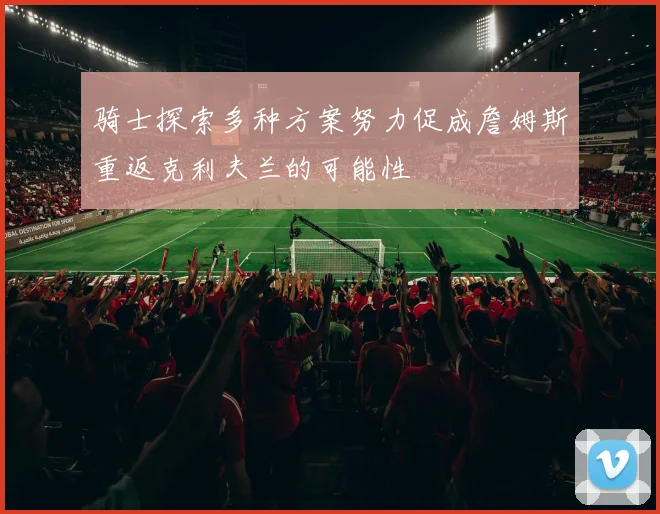 骑士探索多种方案努力促成詹姆斯重返克利夫兰的可能性