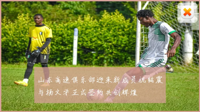 山东高速俱乐部迎来新成员祝铭震与杨文学正式签约共创辉煌