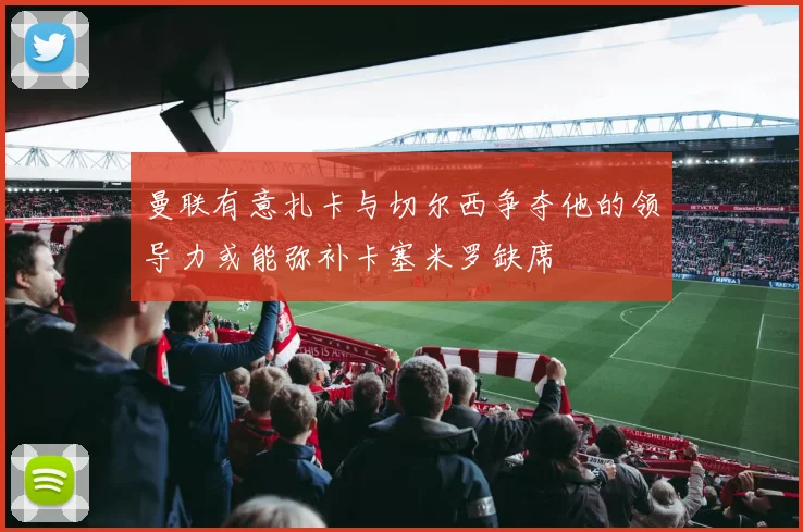 曼联有意扎卡与切尔西争夺他的领导力或能弥补卡塞米罗缺席