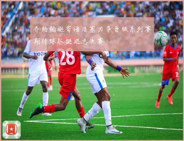 乔约翰逊寄语活塞力争晋级系列赛期待球队挺进总决赛