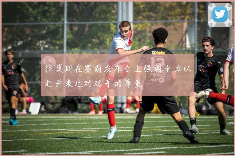 拉莫斯在赛前发布会上强调全力以赴并表达对对手的尊重