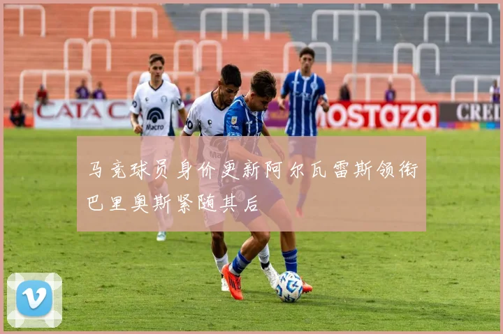 马竞球员身价更新阿尔瓦雷斯领衔巴里奥斯紧随其后