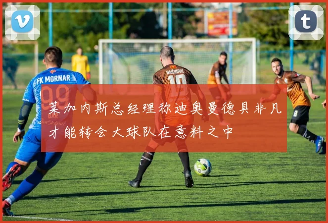 莱加内斯总经理称迪奥曼德具非凡才能转会大球队在意料之中