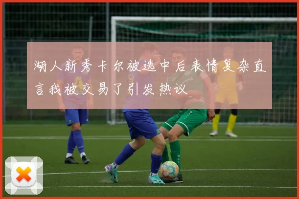 湖人新秀卡尔被选中后表情复杂直言我被交易了引发热议