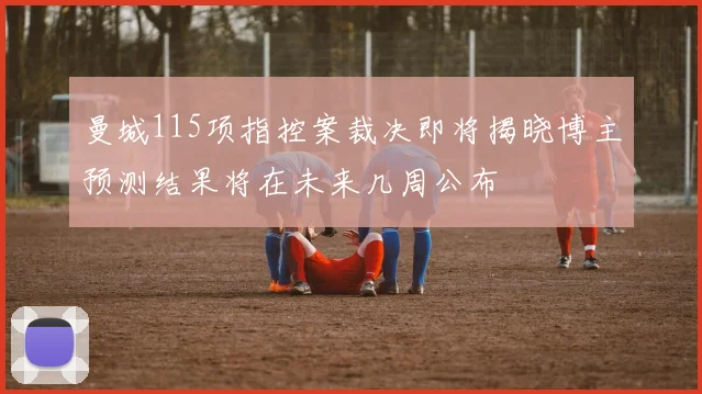 曼城115项指控案裁决即将揭晓博主预测结果将在未来几周公布