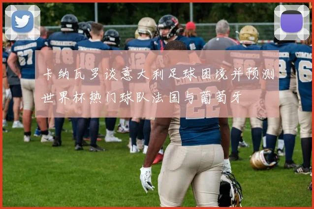 卡纳瓦罗谈意大利足球困境并预测世界杯热门球队法国与葡萄牙