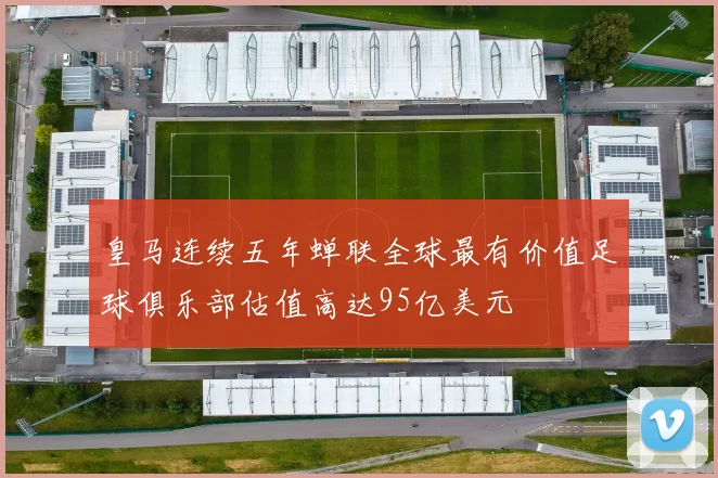 皇马连续五年蝉联全球最有价值足球俱乐部估值高达95亿美元