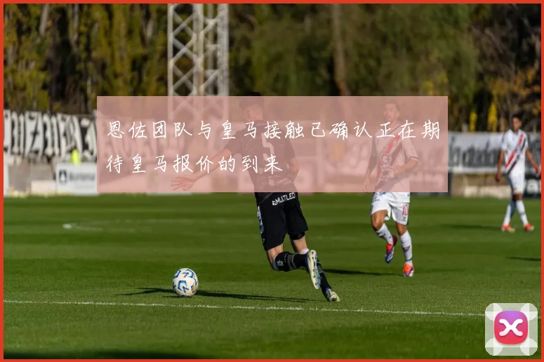 恩佐团队与皇马接触已确认正在期待皇马报价的到来