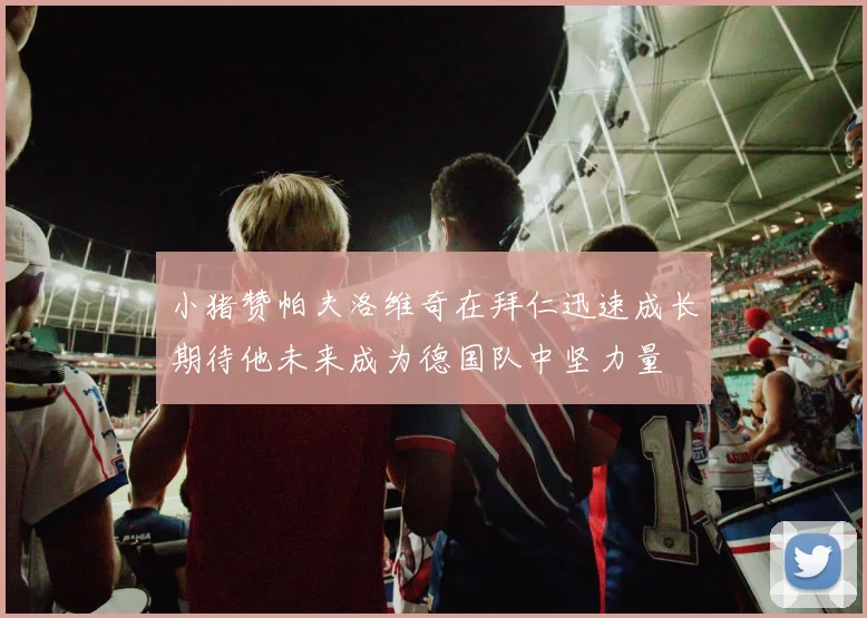 小猪赞帕夫洛维奇在拜仁迅速成长期待他未来成为德国队中坚力量