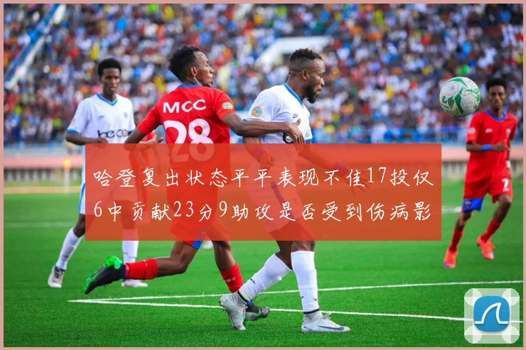 哈登复出状态平平表现不佳17投仅6中贡献23分9助攻是否受到伤病影响