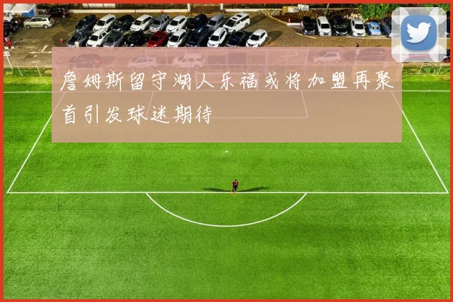 詹姆斯留守湖人乐福或将加盟再聚首引发球迷期待