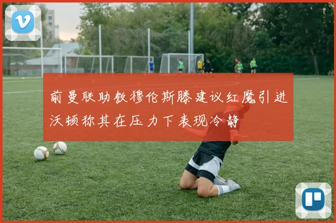 前曼联助教穆伦斯滕建议红魔引进沃顿称其在压力下表现冷静